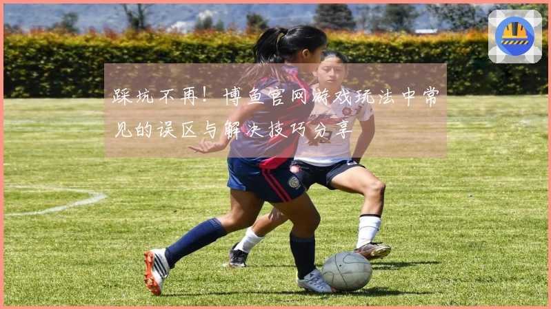 踩坑不再！博鱼官网游戏玩法中常见的误区与解决技巧分享