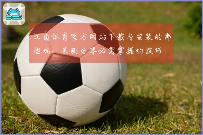 江南体育官方网站下载与安装的那些坑，亲测分享必需掌握的技巧